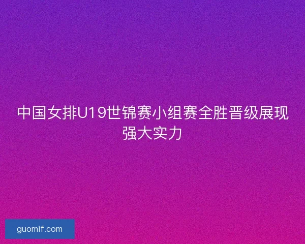 中国女排U19世锦赛小组赛全胜晋级展现强大实力