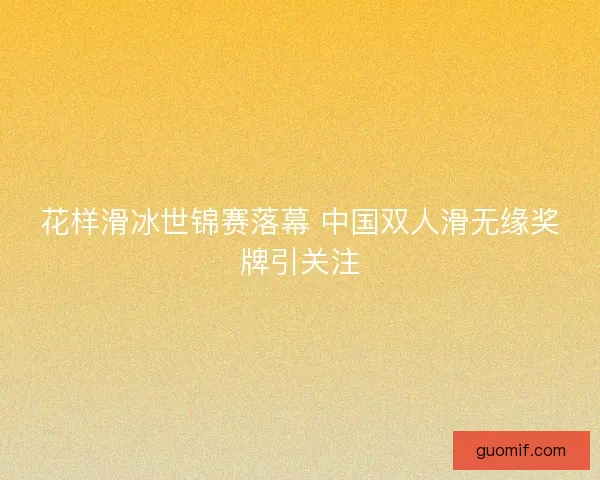 花样滑冰世锦赛落幕 中国双人滑无缘奖牌引关注
