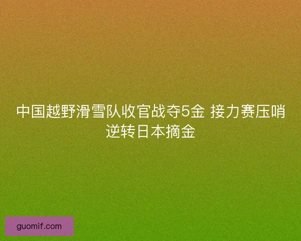中国越野滑雪队收官战夺5金 接力赛压哨逆转日本摘金